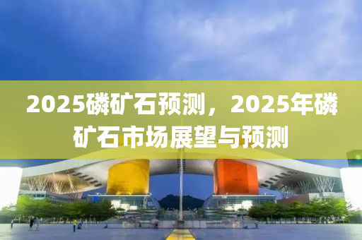 2025磷礦石預(yù)測(cè)，2025年磷礦石市場(chǎng)展望與預(yù)測(cè)