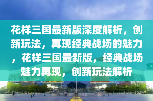 花樣三國最新版深度解析，創(chuàng)新玩法，再現(xiàn)經(jīng)典戰(zhàn)場的魅力，花樣三國最新版，經(jīng)典戰(zhàn)場魅力再現(xiàn)，創(chuàng)新玩法解析