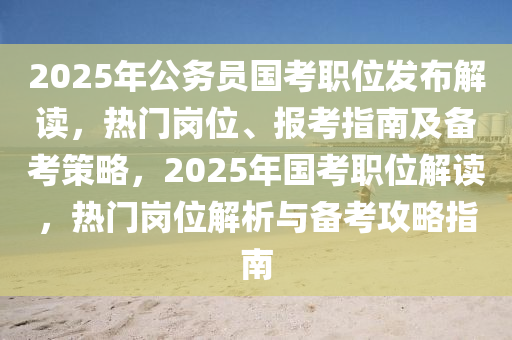 2025年公務(wù)員國(guó)考職位發(fā)布解讀，熱門崗位、報(bào)考指南及備考策略，2025年國(guó)考職位解讀，熱門崗位解析與備考攻略指南