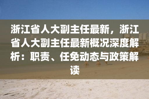 浙江省人大副主任最新，浙江省人大副主任最新概況深度解析：職責(zé)、任免動態(tài)與政策解讀