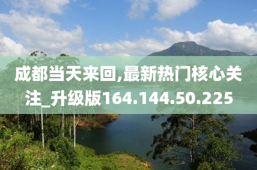 成都當天來回,最新熱門核心關(guān)注_升級版164.144.50.225