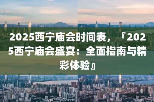 2025西寧廟會時間表，『2025西寧廟會盛宴：全面指南與精彩體驗(yàn)』