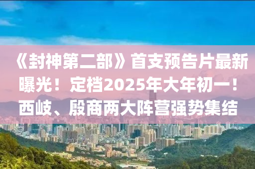 《封神第二部》首支預告片最新曝光！定檔2025年大年初一！西岐、殷商兩大陣營強勢集結