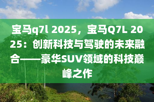 寶馬q7l 2025，寶馬Q7L 2025：創(chuàng)新科技與駕駛的未來融合——豪華SUV領(lǐng)域的科技巔峰之作