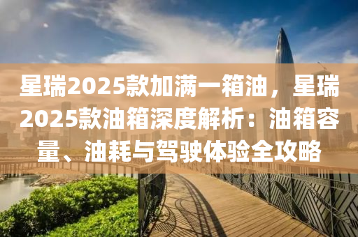 星瑞2025款加滿一箱油，星瑞2025款油箱深度解析：油箱容量、油耗與駕駛體驗全攻略