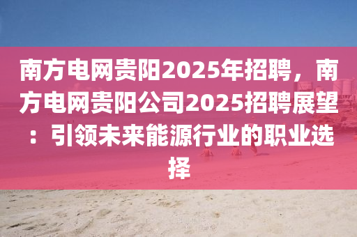 南方電網(wǎng)貴陽2025年招聘，南方電網(wǎng)貴陽公司2025招聘展望：引領(lǐng)未來能源行業(yè)的職業(yè)選擇