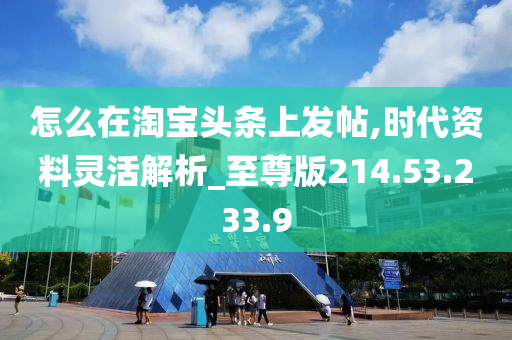 怎么在淘寶頭條上發(fā)帖,時代資料靈活解析_至尊版214.53.233.9