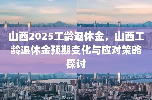 山西2025工齡退休金，山西工齡退休金預(yù)期變化與應(yīng)對(duì)策略探討