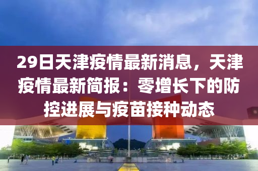 29日天津疫情最新消息，天津疫情最新簡(jiǎn)報(bào)：零增長(zhǎng)下的防控進(jìn)展與疫苗接種動(dòng)態(tài)