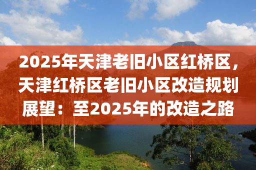 2025年天津老舊小區(qū)紅橋區(qū)，天津紅橋區(qū)老舊小區(qū)改造規(guī)劃展望：至2025年的改造之路