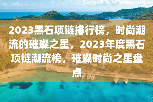 2023黑石項鏈排行榜，時尚潮流的璀璨之星，2023年度黑石項鏈潮流榜，璀璨時尚之星盤點