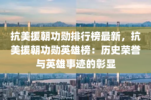 抗美援朝功勛排行榜最新，抗美援朝功勛英雄榜：歷史榮譽與英雄事跡的彰顯