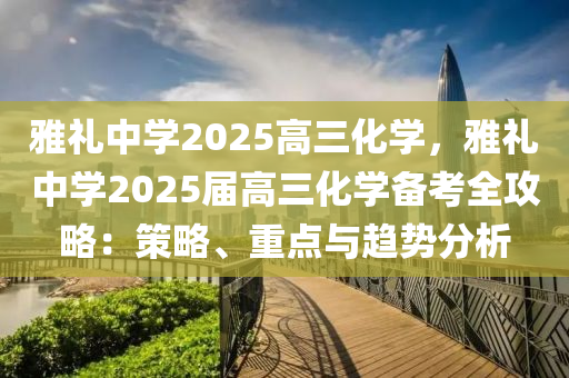 雅禮中學(xué)2025高三化學(xué)，雅禮中學(xué)2025屆高三化學(xué)備考全攻略：策略、重點與趨勢分析