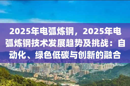 2025年電弧煉鋼，2025年電弧煉鋼技術(shù)發(fā)展趨勢及挑戰(zhàn)：自動化、綠色低碳與創(chuàng)新的融合