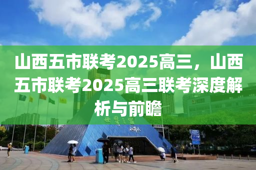 山西五市聯(lián)考2025高三，山西五市聯(lián)考2025高三聯(lián)考深度解析與前瞻