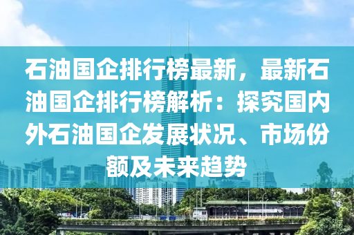 石油國企排行榜最新，最新石油國企排行榜解析：探究國內(nèi)外石油國企發(fā)展?fàn)顩r、市場份額及未來趨勢