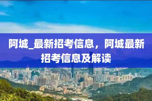 阿城_最新招考信息，阿城最新招考信息及解讀