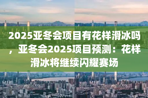 2025亞冬會項目有花樣滑冰嗎，亞冬會2025項目預測：花樣滑冰將繼續(xù)閃耀賽場