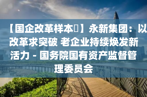 【國企改革樣本?】永新集團：以改革求突破 老企業(yè)持續(xù)煥發(fā)新活力－國務院國有資產監(jiān)督管理委員會