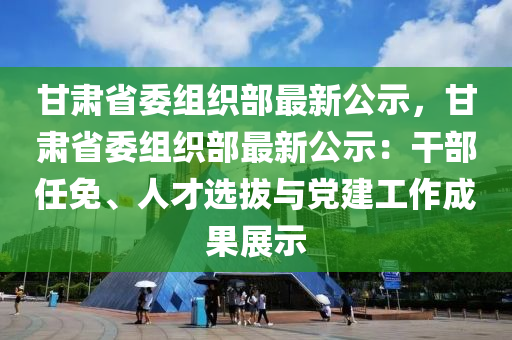 甘肅省委組織部最新公示，甘肅省委組織部最新公示：干部任免、人才選拔與黨建工作成果展示