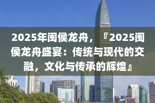 2025年閩侯龍舟，『2025閩侯龍舟盛宴：傳統(tǒng)與現(xiàn)代的交融，文化與傳承的輝煌』