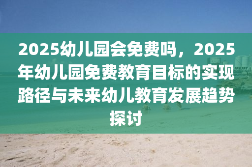 2025幼兒園會免費嗎，2025年幼兒園免費教育目標的實現(xiàn)路徑與未來幼兒教育發(fā)展趨勢探討