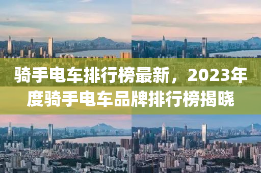 騎手電車排行榜最新，2023年度騎手電車品牌排行榜揭曉