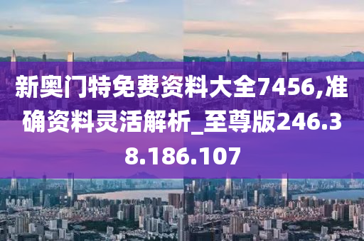 新奧門特免費資料大全7456,準確資料靈活解析_至尊版246.38.186.107