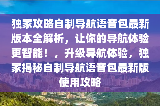 獨(dú)家攻略自制導(dǎo)航語(yǔ)音包最新版本全解析，讓你的導(dǎo)航體驗(yàn)更智能！，升級(jí)導(dǎo)航體驗(yàn)，獨(dú)家揭秘自制導(dǎo)航語(yǔ)音包最新版使用攻略