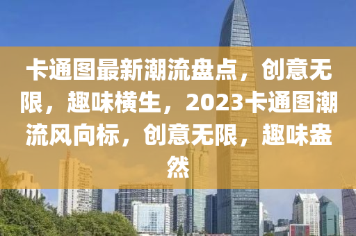 卡通圖最新潮流盤點(diǎn)，創(chuàng)意無限，趣味橫生，2023卡通圖潮流風(fēng)向標(biāo)，創(chuàng)意無限，趣味盎然