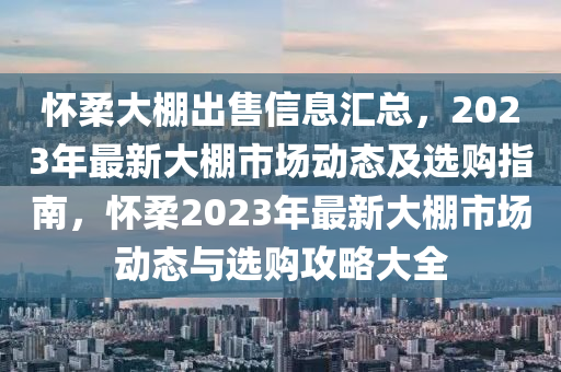 懷柔大棚出售信息匯總，2023年最新大棚市場動態(tài)及選購指南，懷柔2023年最新大棚市場動態(tài)與選購攻略大全