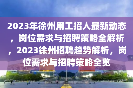 2023年徐州用工招人最新動態(tài)，崗位需求與招聘策略全解析，2023徐州招聘趨勢解析，崗位需求與招聘策略全覽