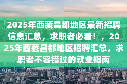 2025年西藏昌都地區(qū)最新招聘信息匯總，求職者必看！，2025年西藏昌都地區(qū)招聘匯總，求職者不容錯過的就業(yè)指南