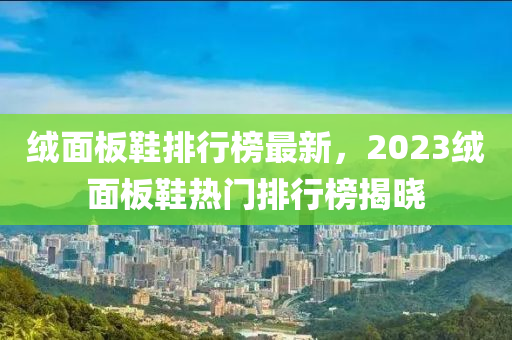 絨面板鞋排行榜最新，2023絨面板鞋熱門(mén)排行榜揭曉