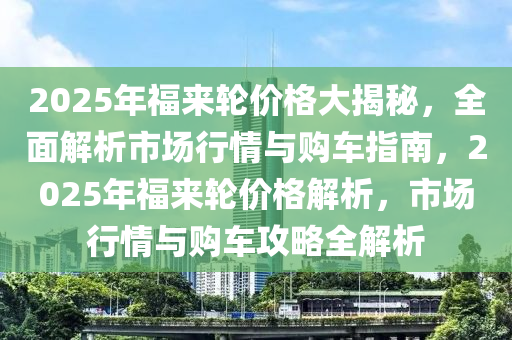 2025年福來輪價格大揭秘，全面解析市場行情與購車指南，2025年福來輪價格解析，市場行情與購車攻略全解析