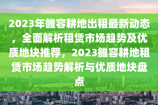 2023年雒容耕地出租最新動態(tài)，全面解析租賃市場趨勢及優(yōu)質(zhì)地塊推薦，2023雒容耕地租賃市場趨勢解析與優(yōu)質(zhì)地塊盤點