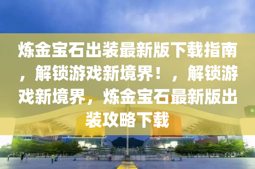 煉金寶石出裝最新版下載指南，解鎖游戲新境界！，解鎖游戲新境界，煉金寶石最新版出裝攻略下載