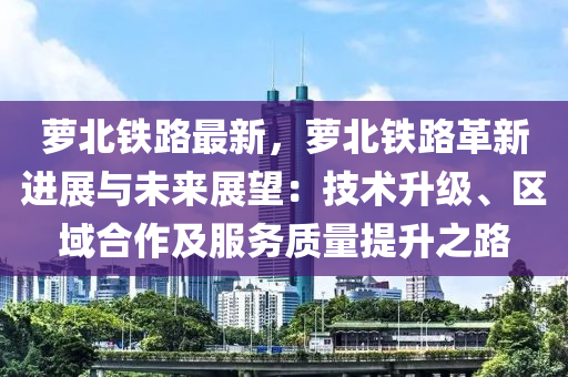 蘿北鐵路最新，蘿北鐵路革新進(jìn)展與未來展望：技術(shù)升級、區(qū)域合作及服務(wù)質(zhì)量提升之路