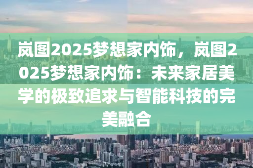 嵐圖2025夢(mèng)想家內(nèi)飾，嵐圖2025夢(mèng)想家內(nèi)飾：未來(lái)家居美學(xué)的極致追求與智能科技的完美融合