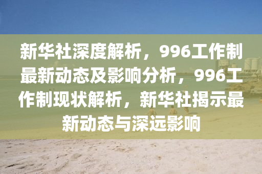 新華社深度解析，996工作制最新動態(tài)及影響分析，996工作制現(xiàn)狀解析，新華社揭示最新動態(tài)與深遠影響