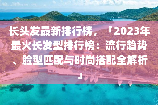 長頭發(fā)最新排行榜，『2023年最火長發(fā)型排行榜：流行趨勢、臉型匹配與時(shí)尚搭配全解析』