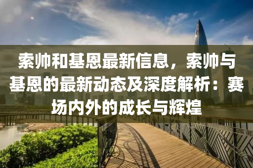 索帥和基恩最新信息，索帥與基恩的最新動態(tài)及深度解析：賽場內(nèi)外的成長與輝煌