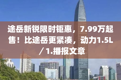 途岳新銳限時(shí)鉅惠，7.99萬起售！比途岳更緊湊，動力1.5L／1.播報(bào)文章