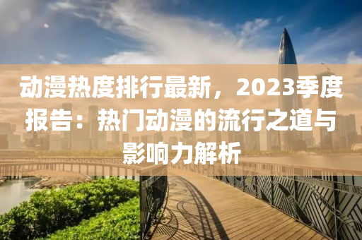 動(dòng)漫熱度排行最新，2023季度報(bào)告：熱門動(dòng)漫的流行之道與影響力解析