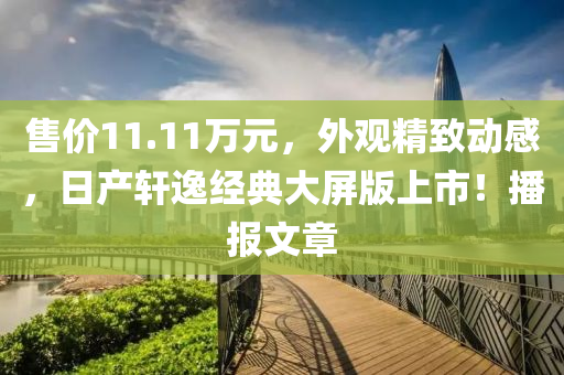 售價11.11萬元，外觀精致動感，日產(chǎn)軒逸經(jīng)典大屏版上市！播報文章