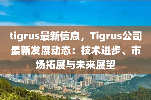 tigrus最新信息，Tigrus公司最新發(fā)展動態(tài)：技術(shù)進(jìn)步、市場拓展與未來展望