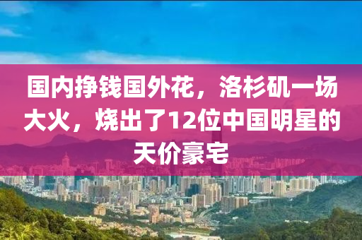 國內(nèi)掙錢國外花，洛杉磯一場大火，燒出了12位中國明星的天價豪宅