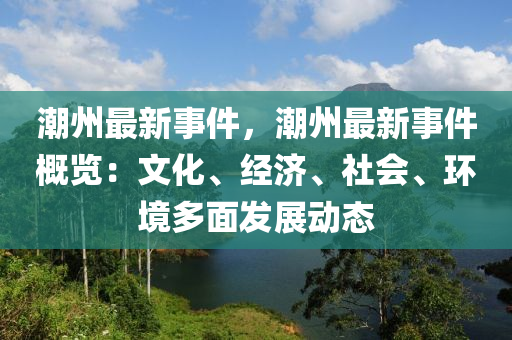 潮州最新事件，潮州最新事件概覽：文化、經(jīng)濟、社會、環(huán)境多面發(fā)展動態(tài)