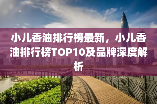 小兒香油排行榜最新，小兒香油排行榜TOP10及品牌深度解析