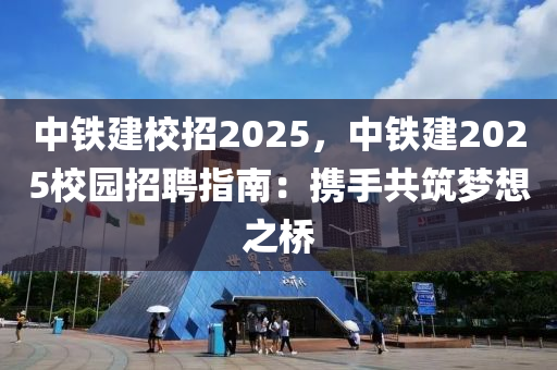 中鐵建校招2025，中鐵建2025校園招聘指南：攜手共筑夢(mèng)想之橋